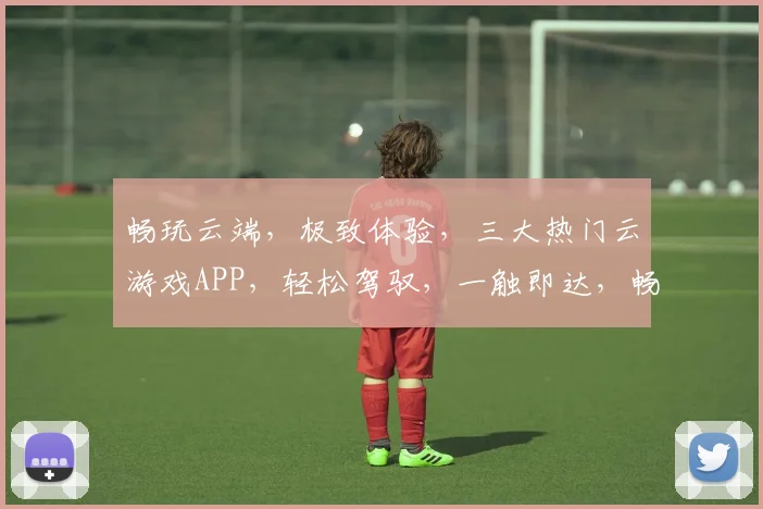 畅玩云端，极致体验，三大热门云游戏APP，轻松驾驭，一触即达，畅享无限