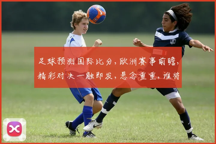 足球预测国际比分,欧洲赛事前瞻,精彩对决一触即发,悬念重重,谁将笑到最后