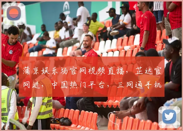 蒲京娱乐场官网视频直播，芷达官网进，中国热门平台，三网通手机版体验非凡